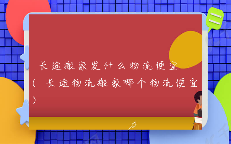 长途搬家发什么物流便宜 (长途物流搬家哪个物流便宜)